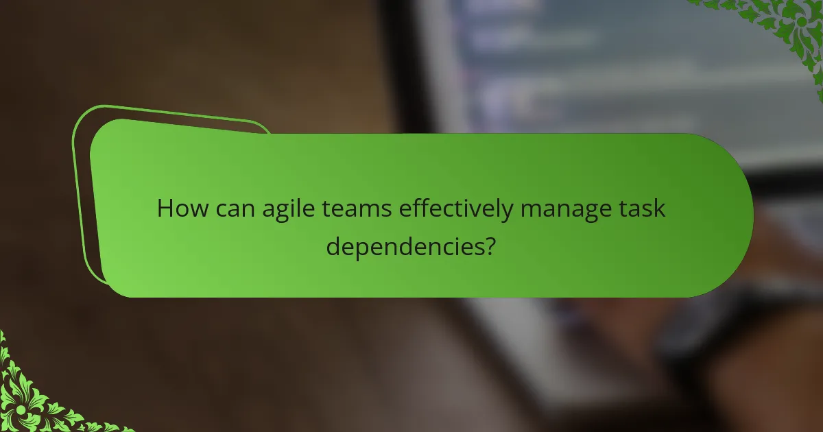 How can agile teams effectively manage task dependencies?